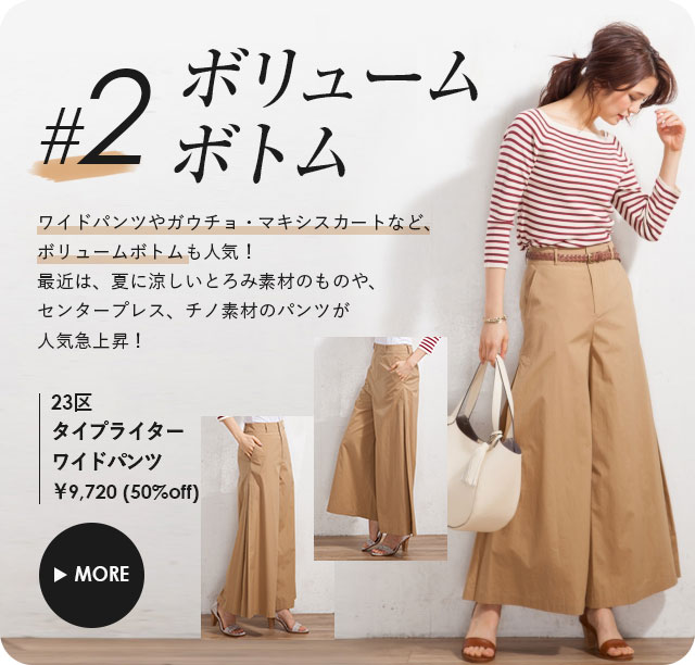 ボリュームボトム、ワイドパンツやガウチョ・マキシスカートなど、ボリュームボトムも人気。最近は、夏に涼しいとろみ素材のものや、センタープレス、チノ素材のパンツが人気急上昇！