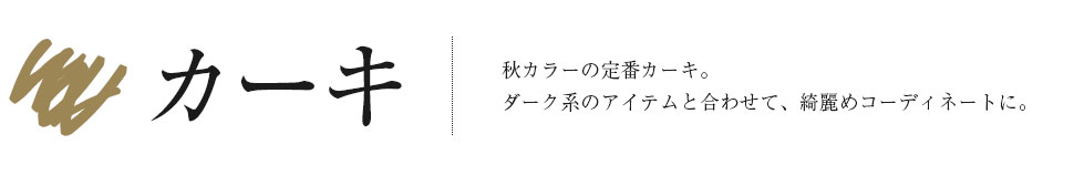 「カーキ」秋カラーの定番カーキ。ダーク系のアイテムと合わせて、綺麗めコーディネートに。