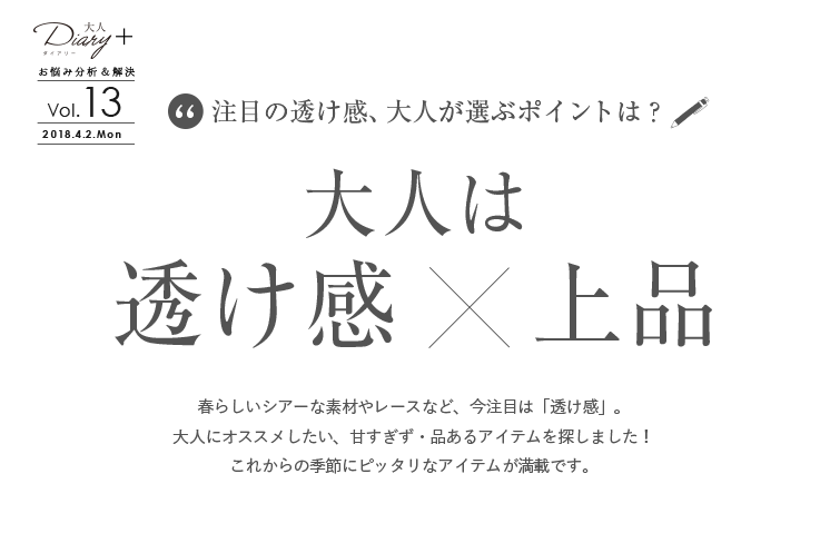 vol.13 大人は 透け感 ×上品。春らしいシアーな素材やレースなど、今注目は「透け感」。大人にオススメしたい、甘すぎず・品あるアイテムを探しました！これからの季節にピッタリなアイテムが満載です。