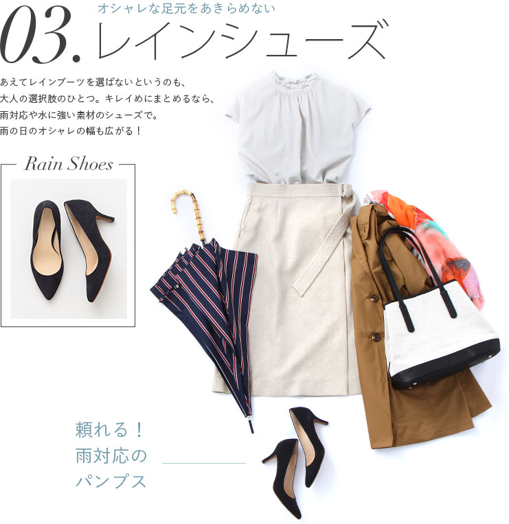 レインシューズ　オシャレな足元をあきらめない　頼れる！雨対応のパンプス。あえてレインブーツを選ばないというのも、大人の選択肢のひとつ。キレイめにまとめるなら、雨対応や水に強い素材のシューズで。雨の日のオシャレの幅も広がる！