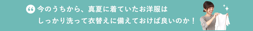 今のうちから、真夏に着ていたお洋服はしっかり洗って衣替えに備えておけば良いのか！