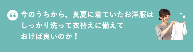 今のうちから、真夏に着ていたお洋服はしっかり洗って衣替えに備えておけば良いのか！