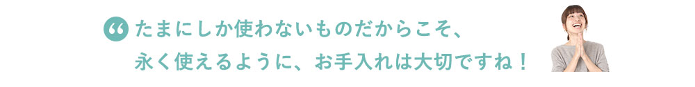 たまにしか使わないものだからこそ、永く使えるように、お手入れは大切ですね！