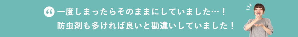 一度しまったらそのままにしていました…！防虫剤も多ければ良いと勘違いしていました！