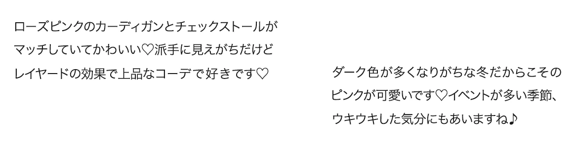 コメント1:ローズピンクのカーディガンとチェックストールがマッチしていてかわいい。派手に見えがちだけどレイヤードの効果で上品なコーデで好きです/コメント2:ダーク色が多くなりがちな冬だからこそのピンクが可愛いです。イベントが多い季節、ウキウキした気分にもあいますね