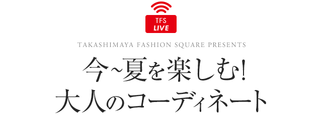 TFS LIVE 今〜夏を楽しむ！大人のコーディネート TAKASHIMAYA FASHION SQUARE PRESENTS